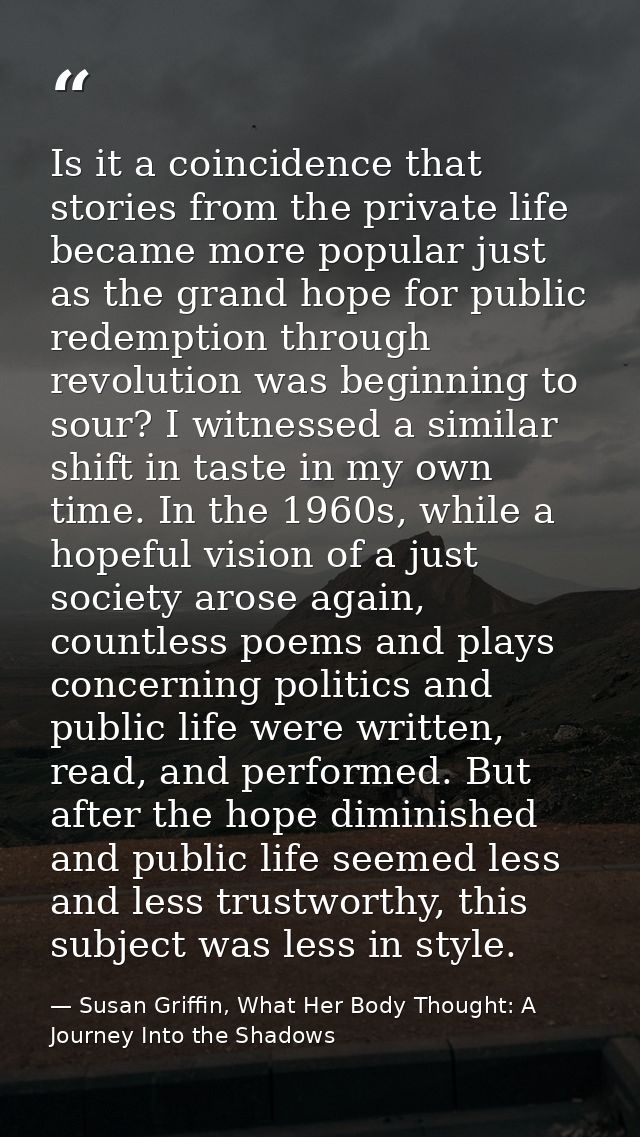 Is it a coincidence that stories from the private life became more popular just as the grand hope for public redemption  — Susan Griffin, What Her Body Thought: A Journey Into the Shadows