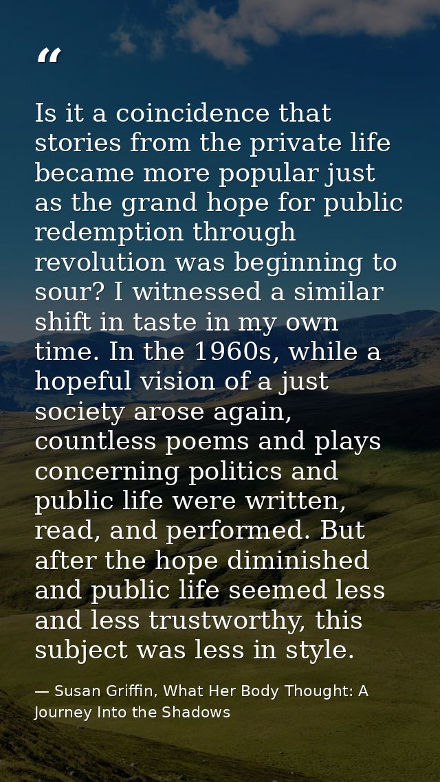 Is it a coincidence that stories from the private life became more popular just as the grand hope for public redemption  — Susan Griffin, What Her Body Thought: A Journey Into the Shadows