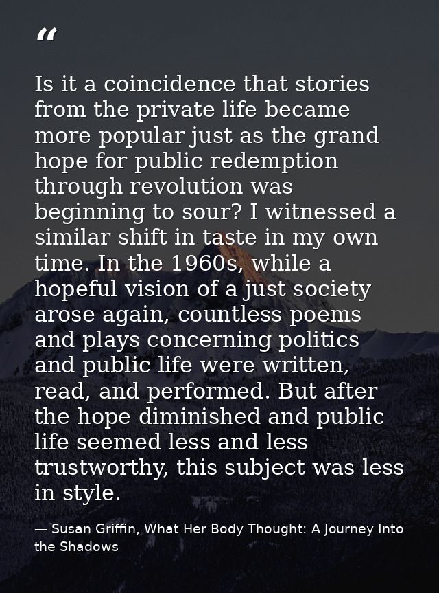 Is it a coincidence that stories from the private life became more popular just as the grand hope for public redemption  — Susan Griffin, What Her Body Thought: A Journey Into the Shadows