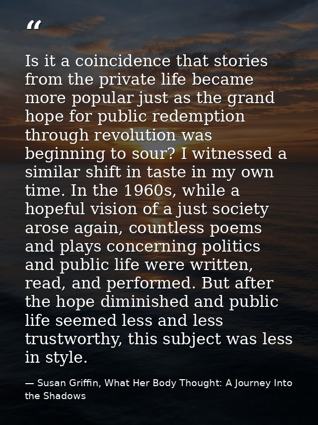 Is it a coincidence that stories from the private life became more popular just as the grand hope for public redemption  — Susan Griffin, What Her Body Thought: A Journey Into the Shadows