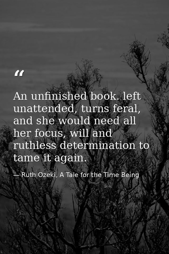 An unfinished book. left unattended, turns feral, and she would need all her focus, will and ruthless determination to t — Ruth Ozeki, A Tale for the Time Being