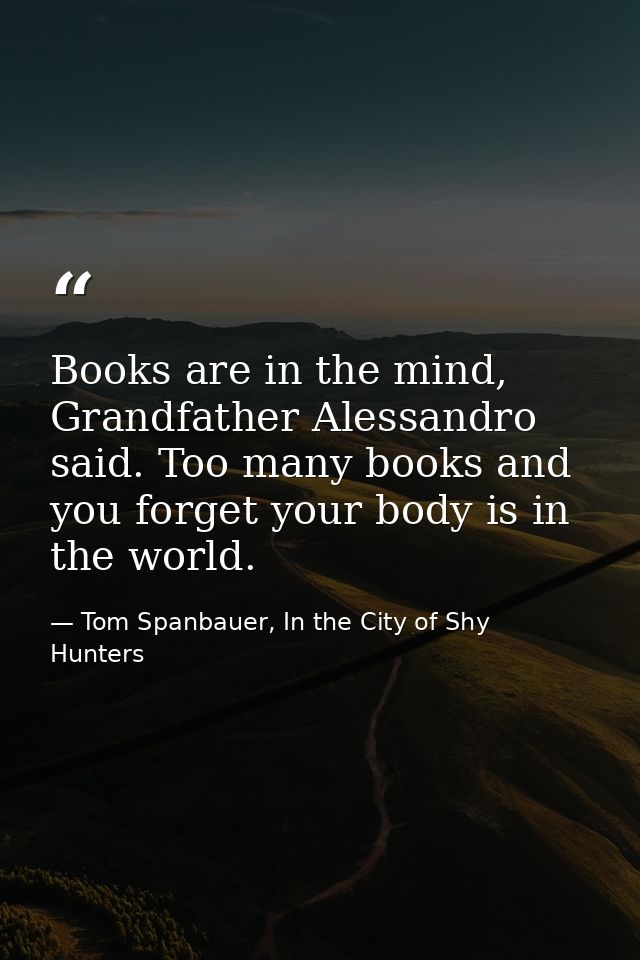 Books are in the mind, Grandfather Alessandro said. Too many books and you forget your body is in the world. — Tom Spanbauer, In the City of Shy Hunters