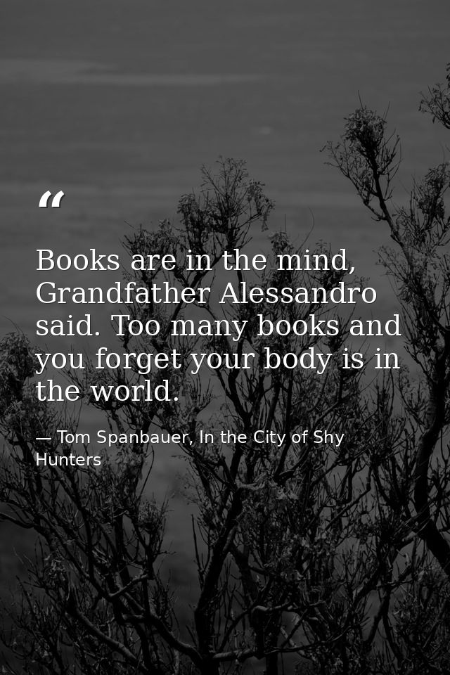 Books are in the mind, Grandfather Alessandro said. Too many books and you forget your body is in the world. — Tom Spanbauer, In the City of Shy Hunters