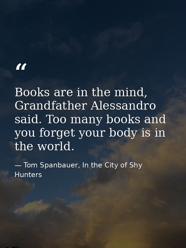 Books are in the mind, Grandfather Alessandro said. Too many books and you forget your body is in the world. — Tom Spanbauer, In the City of Shy Hunters