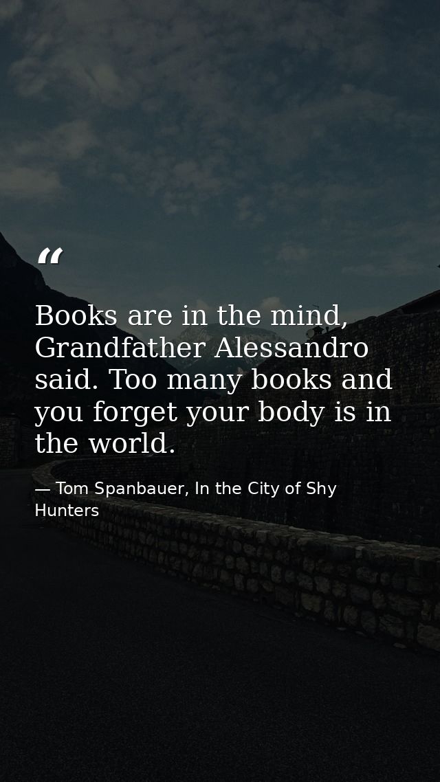 Books are in the mind, Grandfather Alessandro said. Too many books and you forget your body is in the world. — Tom Spanbauer, In the City of Shy Hunters