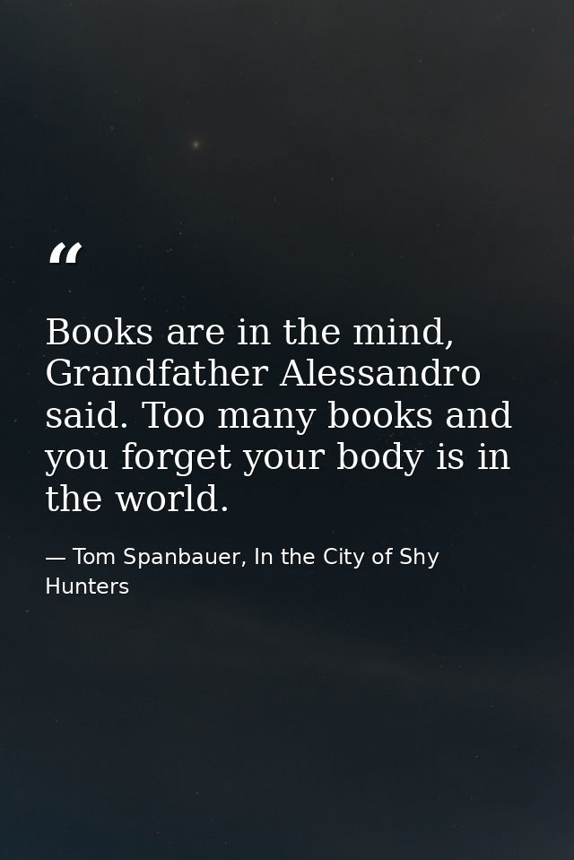 Books are in the mind, Grandfather Alessandro said. Too many books and you forget your body is in the world. — Tom Spanbauer, In the City of Shy Hunters