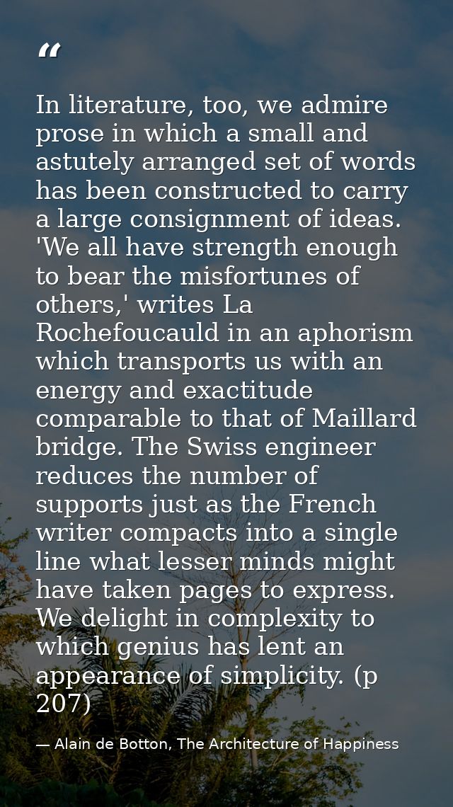 In literature, too, we admire prose in which a small and astutely arranged set of words has been constructed to carry a  — Alain de Botton, The Architecture of Happiness