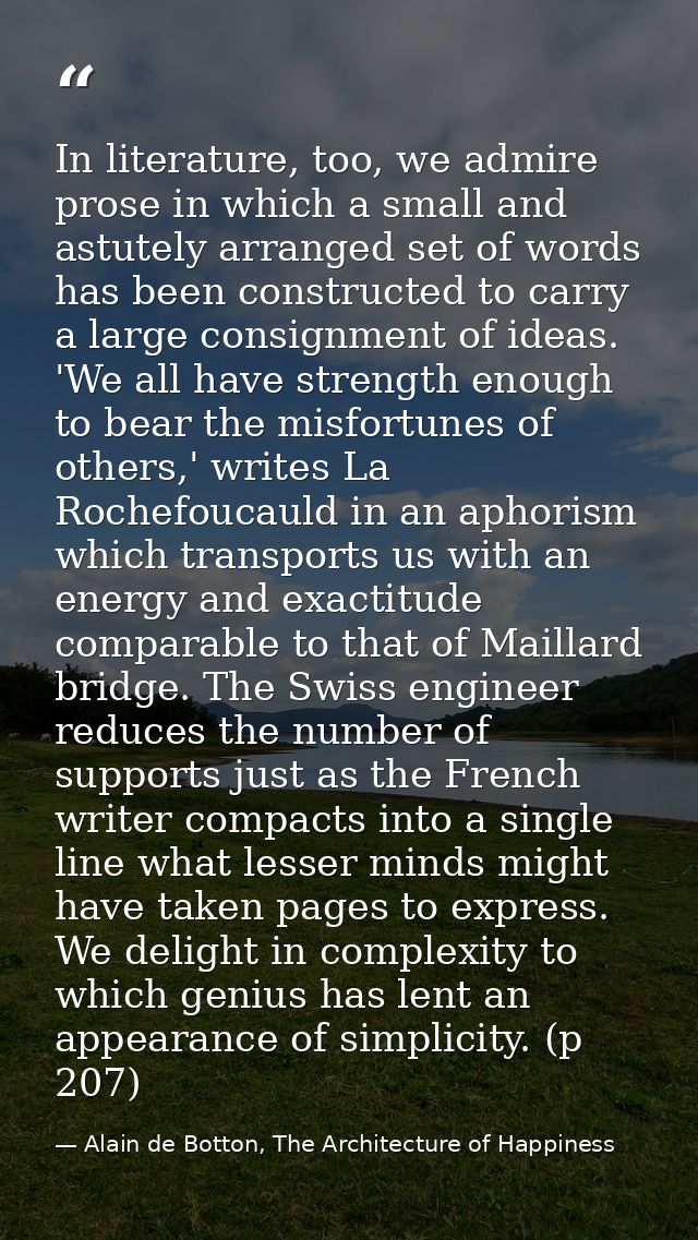 In literature, too, we admire prose in which a small and astutely arranged set of words has been constructed to carry a  — Alain de Botton, The Architecture of Happiness