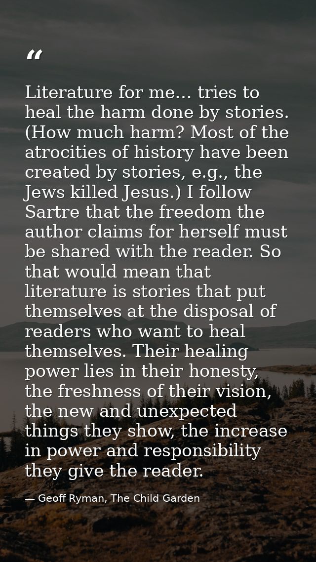 Literature for me… tries to heal the harm done by stories. (How much harm? Most of the atrocities of history have been c — Geoff Ryman, The Child Garden