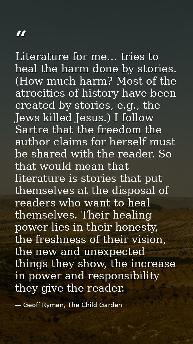 Literature for me… tries to heal the harm done by stories. (How much harm? Most of the atrocities of history have been c — Geoff Ryman, The Child Garden