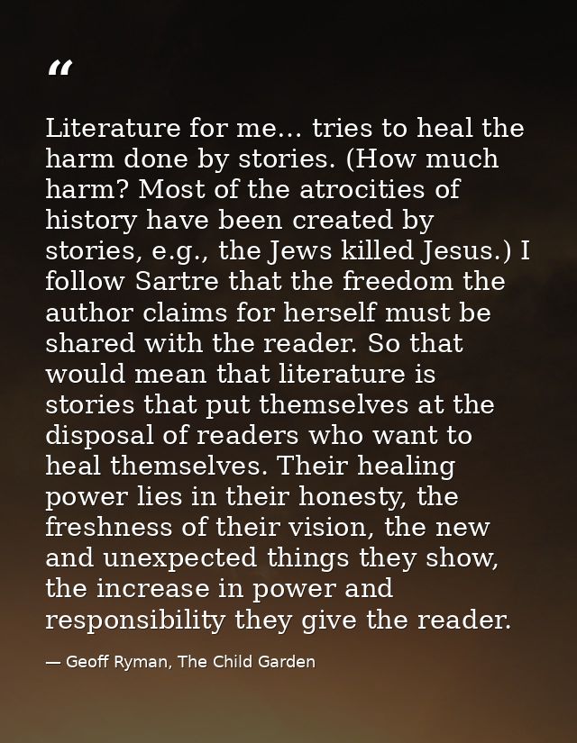 Literature for me… tries to heal the harm done by stories. (How much harm? Most of the atrocities of history have been c — Geoff Ryman, The Child Garden