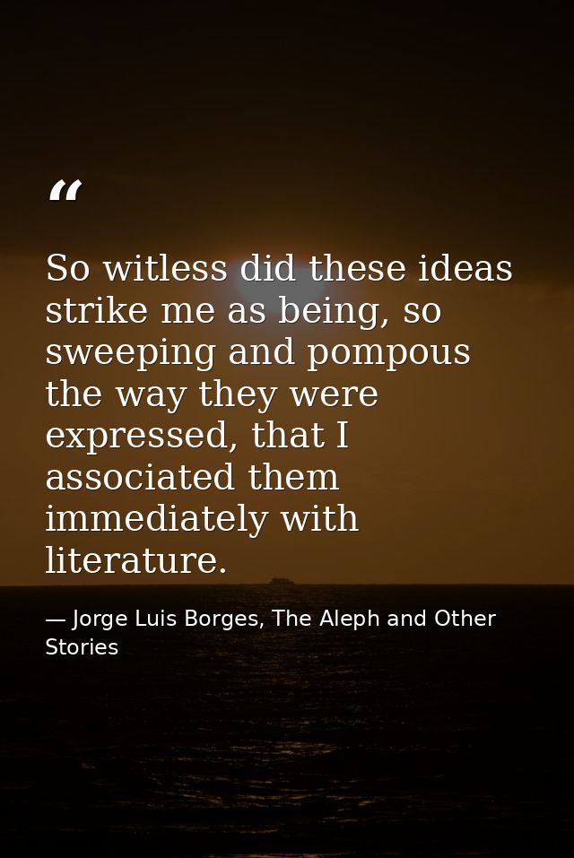 So witless did these ideas strike me as being, so sweeping and pompous the way they were expressed, that I associated th — Jorge Luis Borges, The Aleph and Other Stories