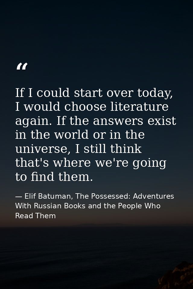 If I could start over today, I would choose literature again. If the answers exist in the world or in the universe, I st — Elif Batuman, The Possessed: Adventures With Russian Books and the People Who Read Them