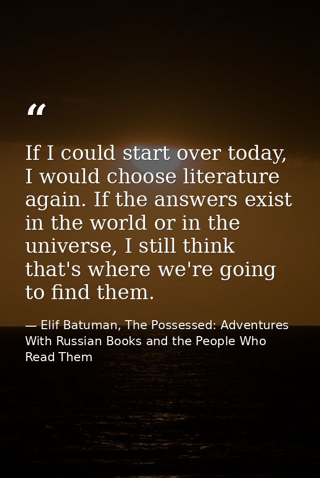 If I could start over today, I would choose literature again. If the answers exist in the world or in the universe, I st — Elif Batuman, The Possessed: Adventures With Russian Books and the People Who Read Them