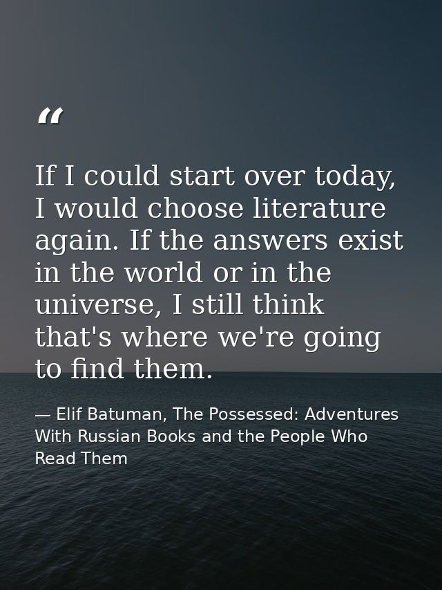 If I could start over today, I would choose literature again. If the answers exist in the world or in the universe, I st — Elif Batuman, The Possessed: Adventures With Russian Books and the People Who Read Them