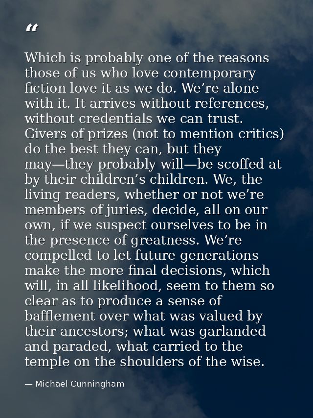 Which is probably one of the reasons those of us who love contemporary fiction love it as we do. We’re alone with it. It — Michael Cunningham