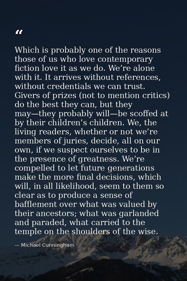 Which is probably one of the reasons those of us who love contemporary fiction love it as we do. We’re alone with it. It — Michael Cunningham
