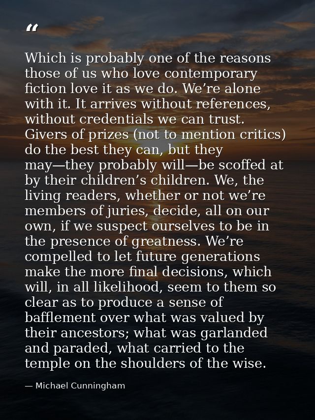 Which is probably one of the reasons those of us who love contemporary fiction love it as we do. We’re alone with it. It — Michael Cunningham