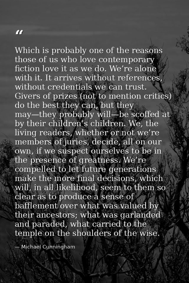 Which is probably one of the reasons those of us who love contemporary fiction love it as we do. We’re alone with it. It — Michael Cunningham