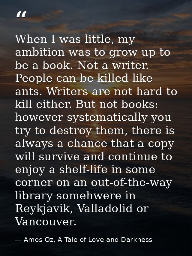When I was little, my ambition was to grow up to be a book. Not a writer. People can be killed like ants. Writers are no — Amos Oz, A Tale of Love and Darkness
