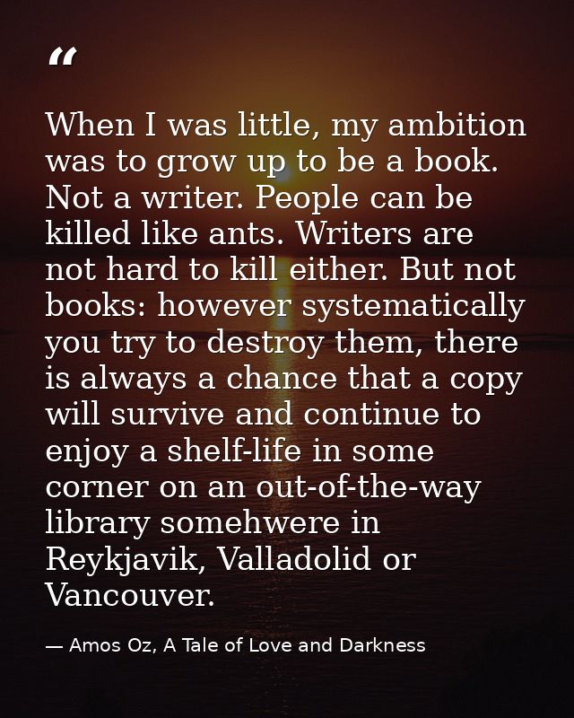 When I was little, my ambition was to grow up to be a book. Not a writer. People can be killed like ants. Writers are no — Amos Oz, A Tale of Love and Darkness