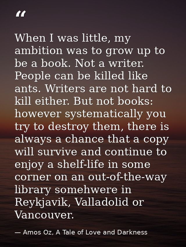 When I was little, my ambition was to grow up to be a book. Not a writer. People can be killed like ants. Writers are no — Amos Oz, A Tale of Love and Darkness
