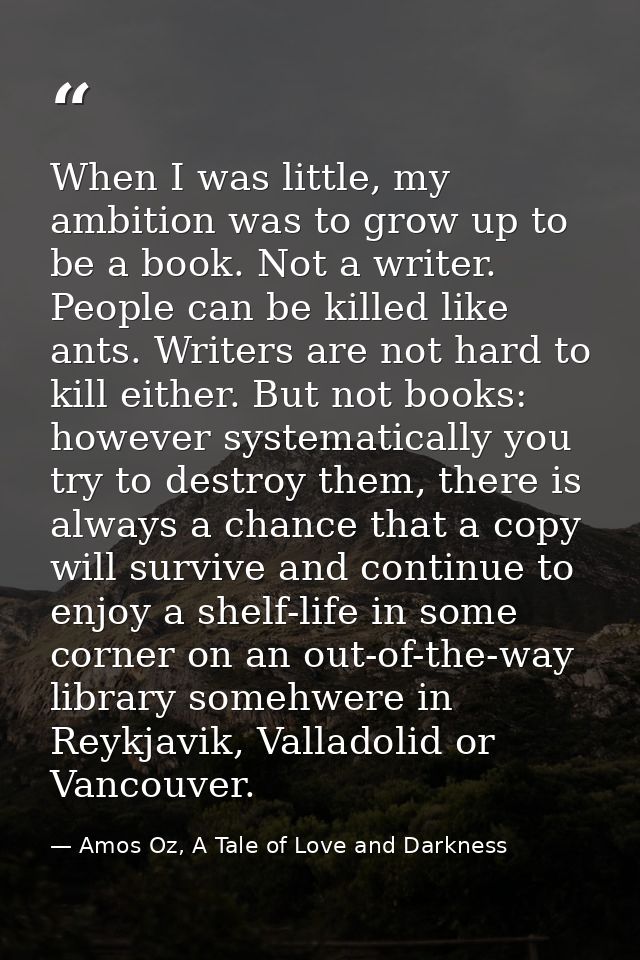 When I was little, my ambition was to grow up to be a book. Not a writer. People can be killed like ants. Writers are no — Amos Oz, A Tale of Love and Darkness