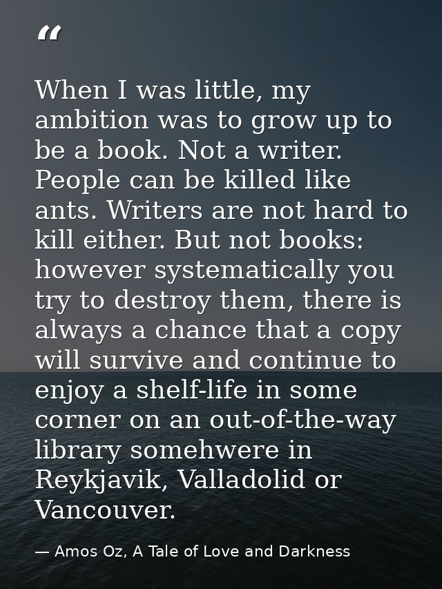When I was little, my ambition was to grow up to be a book. Not a writer. People can be killed like ants. Writers are no — Amos Oz, A Tale of Love and Darkness