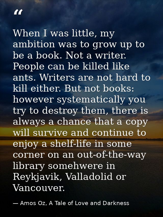 When I was little, my ambition was to grow up to be a book. Not a writer. People can be killed like ants. Writers are no — Amos Oz, A Tale of Love and Darkness