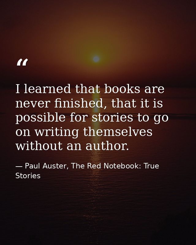 I learned that books are never finished, that it is possible for stories to go on writing themselves without an author. — Paul Auster, The Red Notebook: True Stories