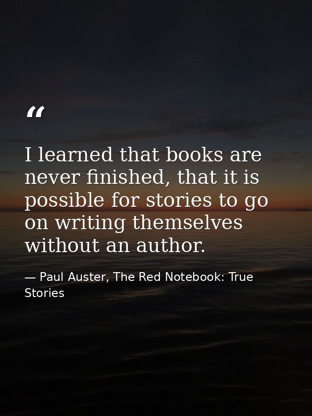 I learned that books are never finished, that it is possible for stories to go on writing themselves without an author. — Paul Auster, The Red Notebook: True Stories
