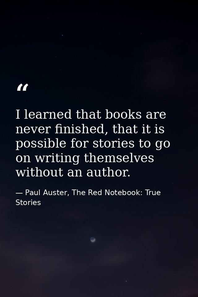 I learned that books are never finished, that it is possible for stories to go on writing themselves without an author. — Paul Auster, The Red Notebook: True Stories