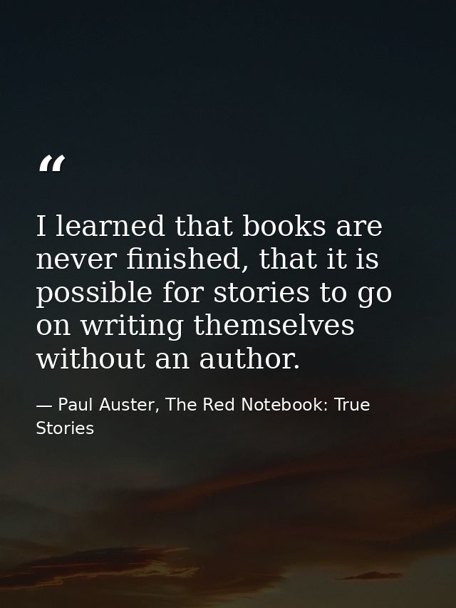 I learned that books are never finished, that it is possible for stories to go on writing themselves without an author. — Paul Auster, The Red Notebook: True Stories