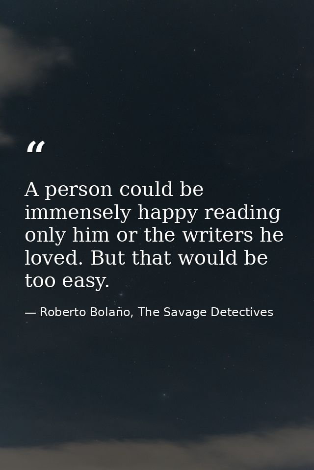 A person could be immensely happy reading only him or the writers he loved. But that would be too easy. — Roberto Bolaño, The Savage Detectives