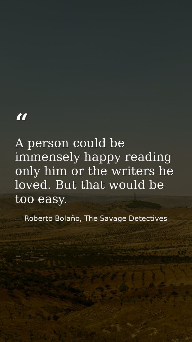 A person could be immensely happy reading only him or the writers he loved. But that would be too easy. — Roberto Bolaño, The Savage Detectives