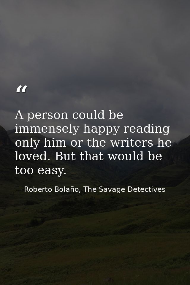 A person could be immensely happy reading only him or the writers he loved. But that would be too easy. — Roberto Bolaño, The Savage Detectives