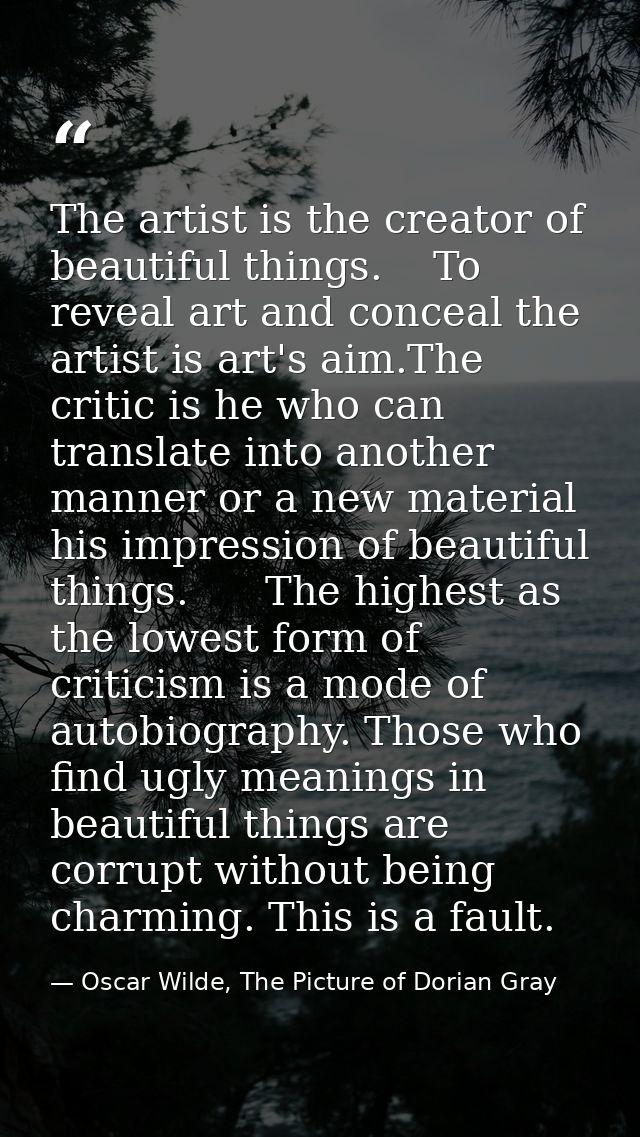 The artist is the creator of beautiful things.    To reveal art and conceal the artist is art's aim.The critic is he who — Oscar Wilde, The Picture of Dorian Gray