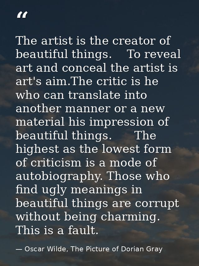 The artist is the creator of beautiful things.    To reveal art and conceal the artist is art's aim.The critic is he who — Oscar Wilde, The Picture of Dorian Gray