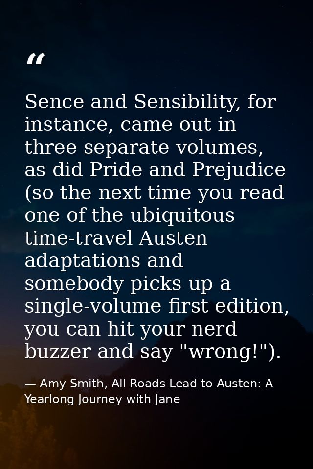 Sence and Sensibility, for instance, came out in three separate volumes, as did Pride and Prejudice (so the next time yo — Amy Smith, All Roads Lead to Austen: A Yearlong Journey with Jane