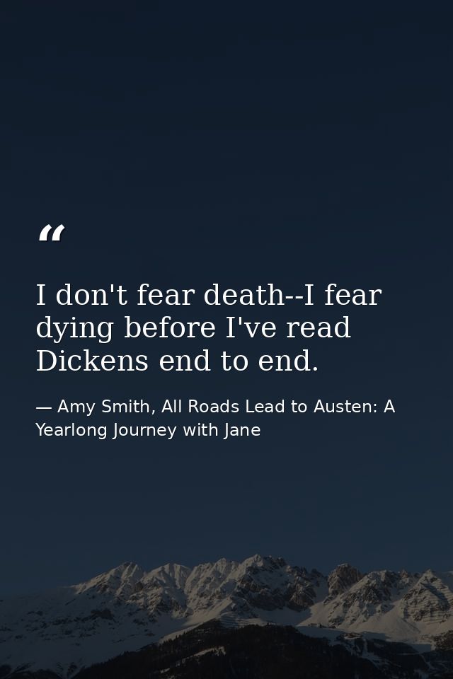 I don't fear death--I fear dying before I've read Dickens end to end. — Amy Smith, All Roads Lead to Austen: A Yearlong Journey with Jane