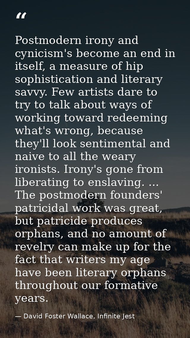 Postmodern irony and cynicism's become an end in itself, a measure of hip sophistication and literary savvy. Few artists — David Foster Wallace, Infinite Jest