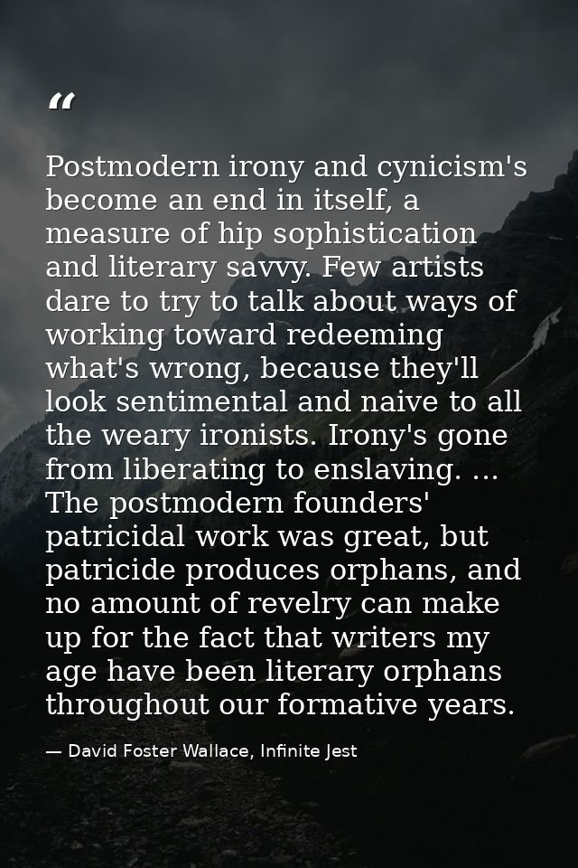 Postmodern irony and cynicism's become an end in itself, a measure of hip sophistication and literary savvy. Few artists — David Foster Wallace, Infinite Jest