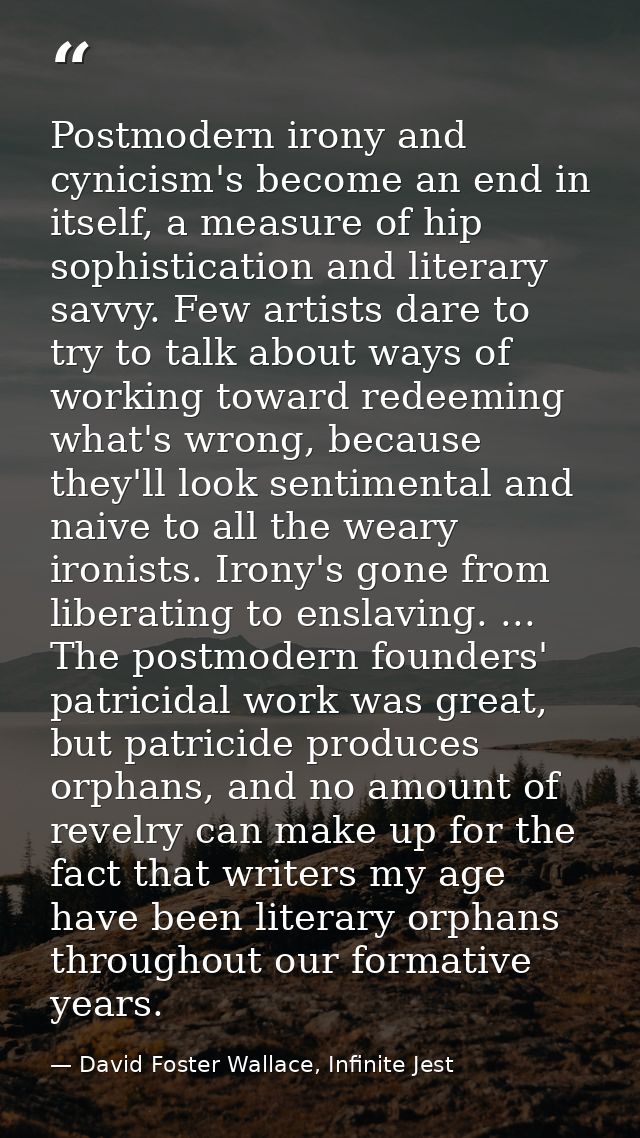 Postmodern irony and cynicism's become an end in itself, a measure of hip sophistication and literary savvy. Few artists — David Foster Wallace, Infinite Jest