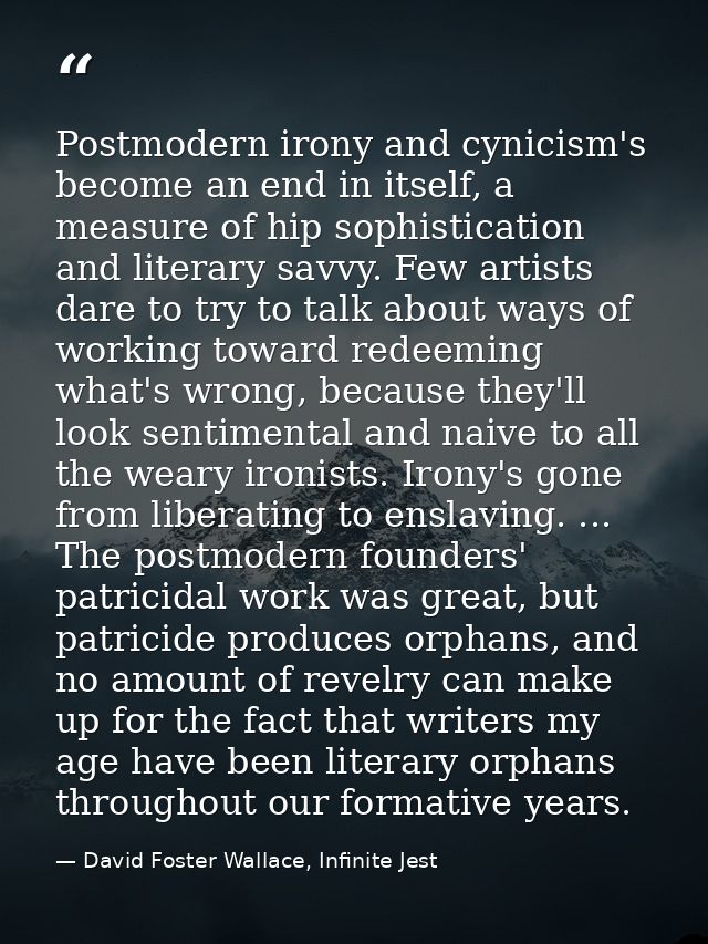 Postmodern irony and cynicism's become an end in itself, a measure of hip sophistication and literary savvy. Few artists — David Foster Wallace, Infinite Jest