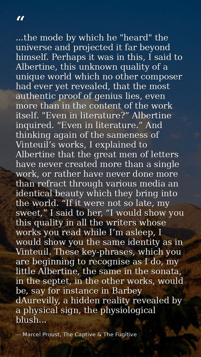 ...the mode by which he "heard" the universe and projected it far beyond himself. Perhaps it was in this, I said to Albe — Marcel Proust, The Captive & The Fugitive