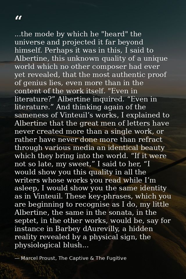...the mode by which he "heard" the universe and projected it far beyond himself. Perhaps it was in this, I said to Albe — Marcel Proust, The Captive & The Fugitive