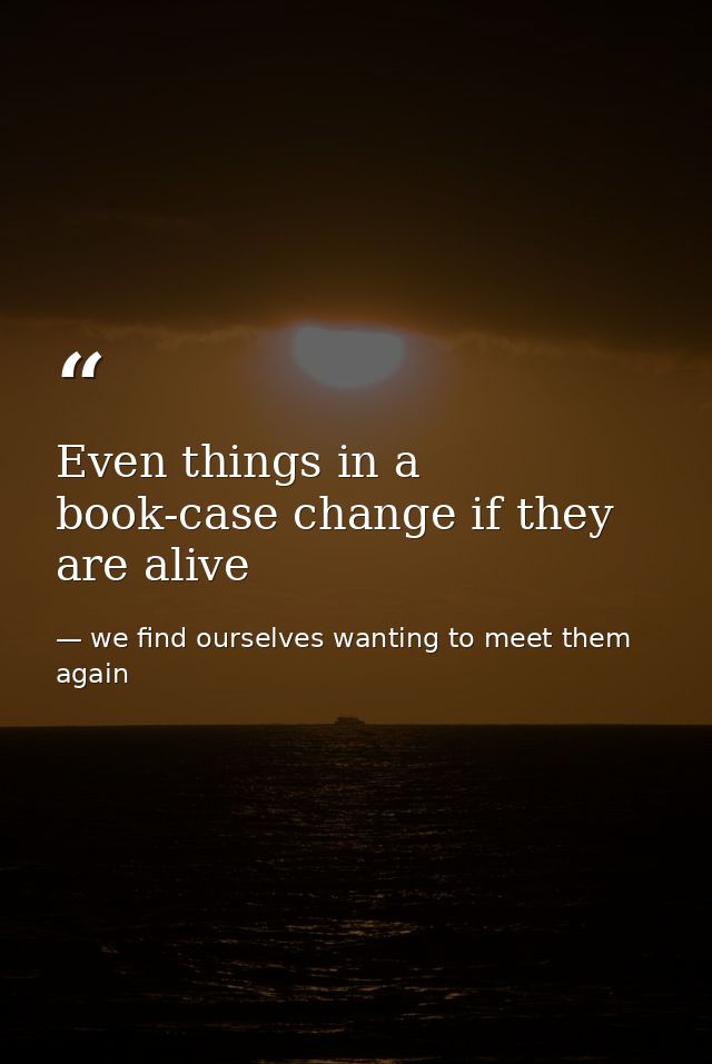 Even things in a book-case change if they are alive — we find ourselves wanting to meet them again