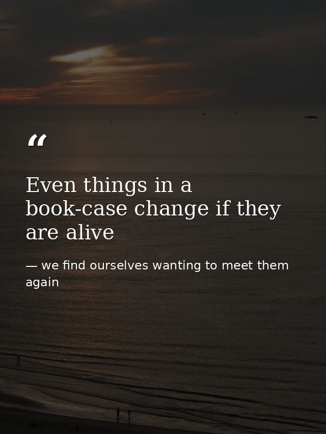 Even things in a book-case change if they are alive — we find ourselves wanting to meet them again