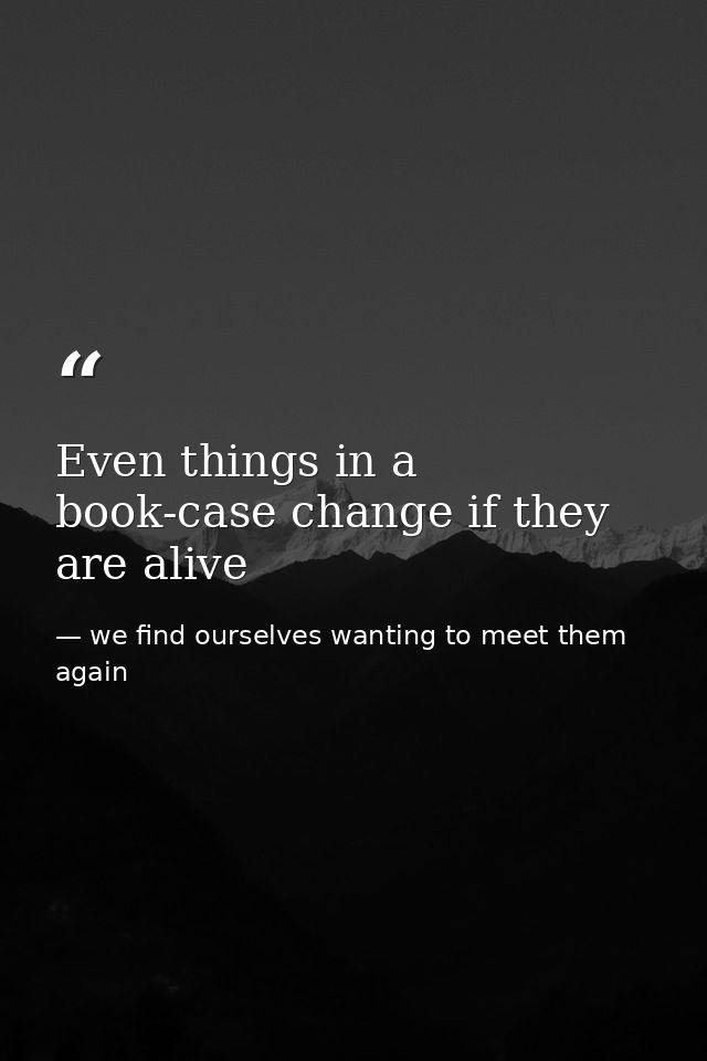 Even things in a book-case change if they are alive — we find ourselves wanting to meet them again