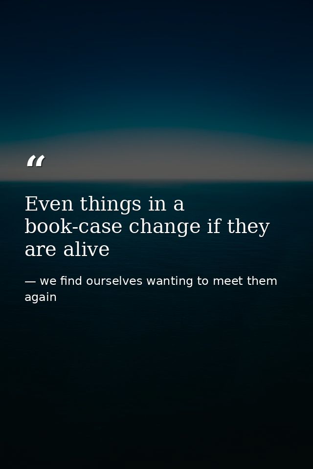 Even things in a book-case change if they are alive — we find ourselves wanting to meet them again